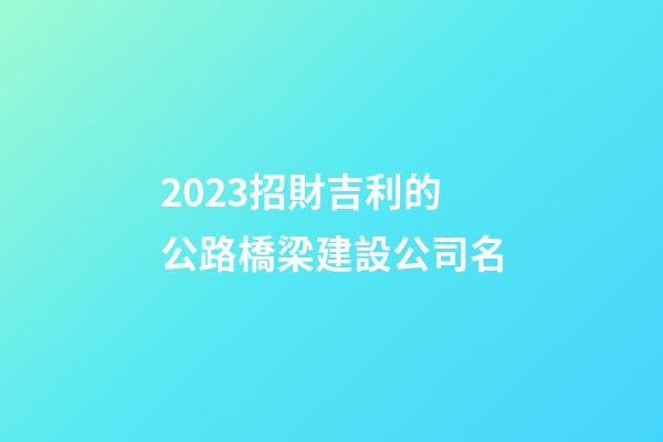 2023招財吉利的公路橋梁建設公司名-第1張-公司起名-玄機派