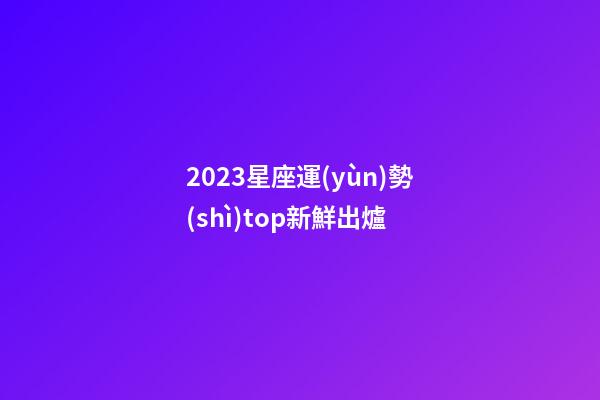 2023星座運(yùn)勢(shì)top新鮮出爐-第1張-星座運(yùn)勢(shì)-玄機(jī)派