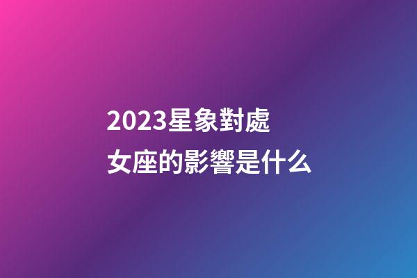 2023星象對處女座的影響是什么-第1張-星座運勢-玄機派