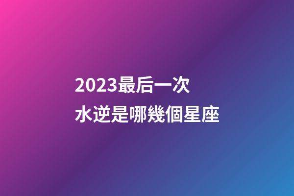 2023最后一次水逆是哪幾個星座-第1張-星座運勢-玄機派