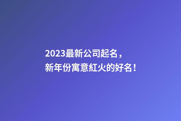 2023最新公司起名，新年份寓意紅火的好名！