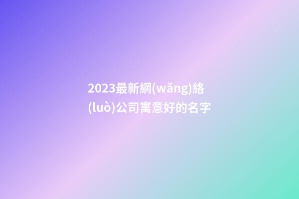 2023最新網(wǎng)絡(luò)公司寓意好的名字