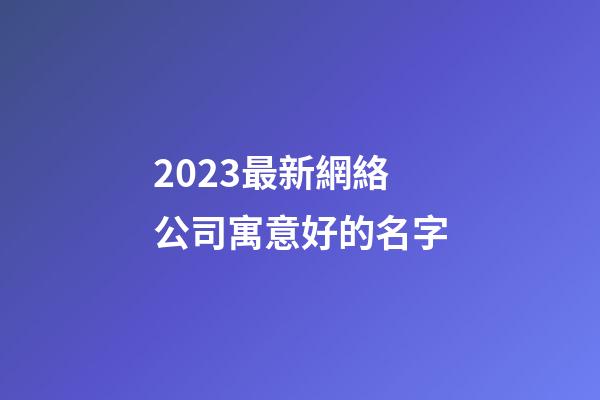 2023最新網絡公司寓意好的名字