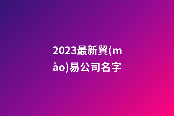 2023最新貿(mào)易公司名字-第1張-公司起名-玄機派