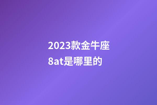 2023款金牛座8at是哪里的