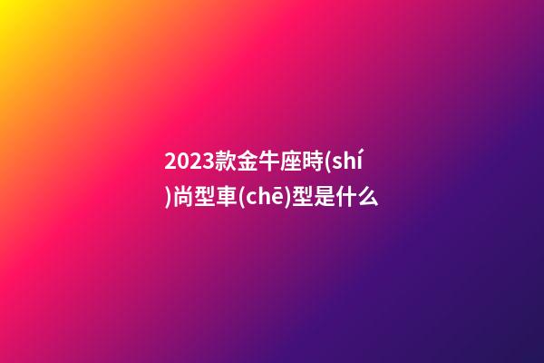 2023款金牛座時(shí)尚型車(chē)型是什么