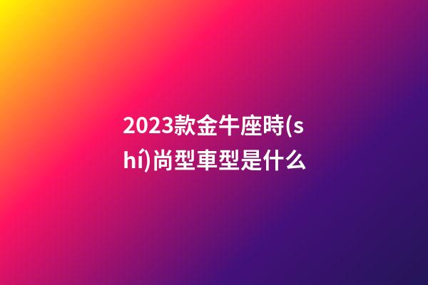 2023款金牛座時(shí)尚型車型是什么