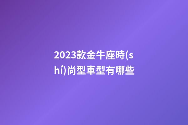 2023款金牛座時(shí)尚型車型有哪些-第1張-星座運(yùn)勢(shì)-玄機(jī)派
