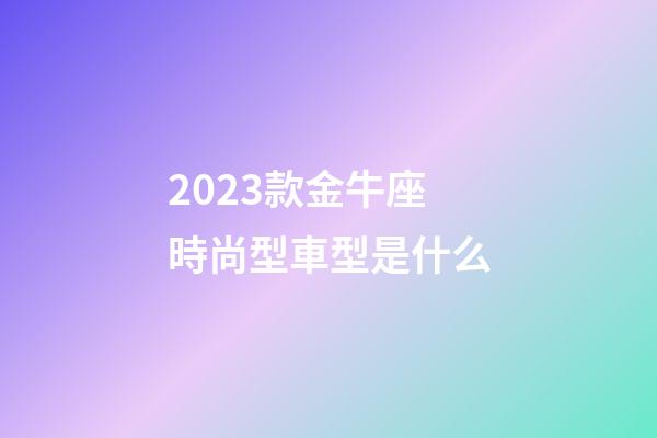 2023款金牛座時尚型車型是什么