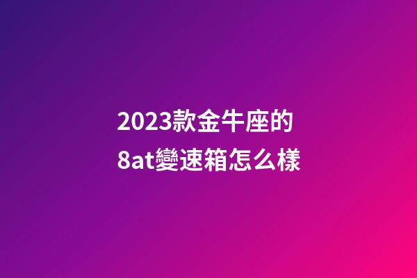 2023款金牛座的8at變速箱怎么樣-第1張-星座運勢-玄機派