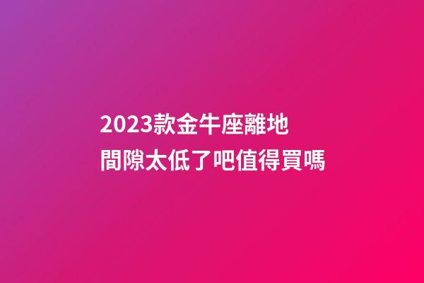 2023款金牛座離地間隙太低了吧值得買嗎