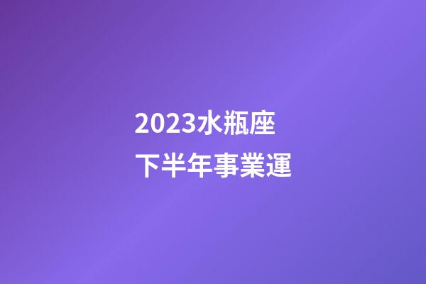 2023水瓶座下半年事業運-第1張-星座運勢-玄機派