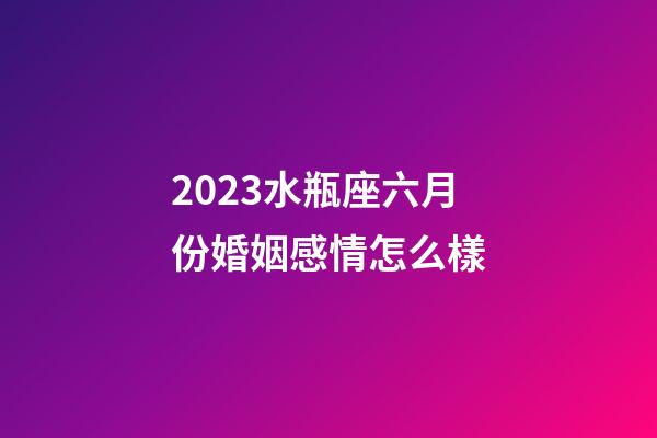 2023水瓶座六月份婚姻感情怎么樣-第1張-星座運勢-玄機派