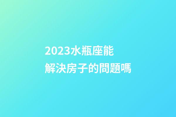 2023水瓶座能解決房子的問題嗎-第1張-星座運勢-玄機派