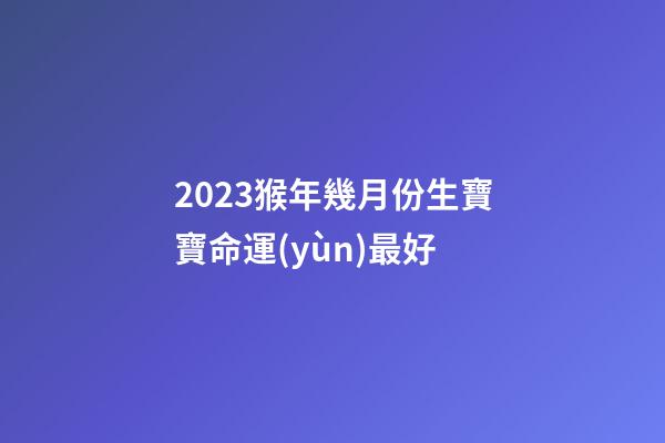 2023猴年幾月份生寶寶命運(yùn)最好