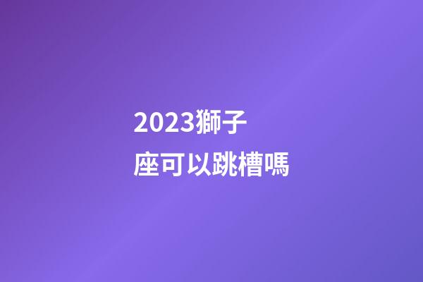 2023獅子座可以跳槽嗎-第1張-星座運勢-玄機派