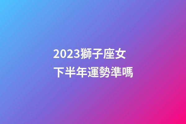 2023獅子座女下半年運勢準嗎-第1張-星座運勢-玄機派