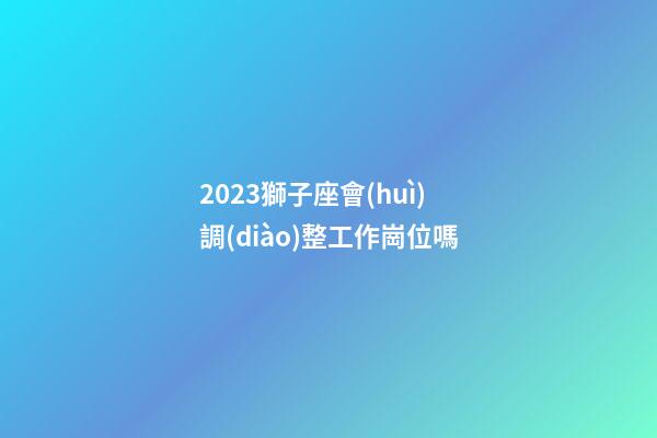 2023獅子座會(huì)調(diào)整工作崗位嗎-第1張-星座運(yùn)勢(shì)-玄機(jī)派