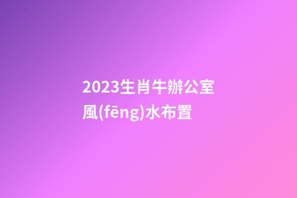 2023生肖牛辦公室風(fēng)水布置