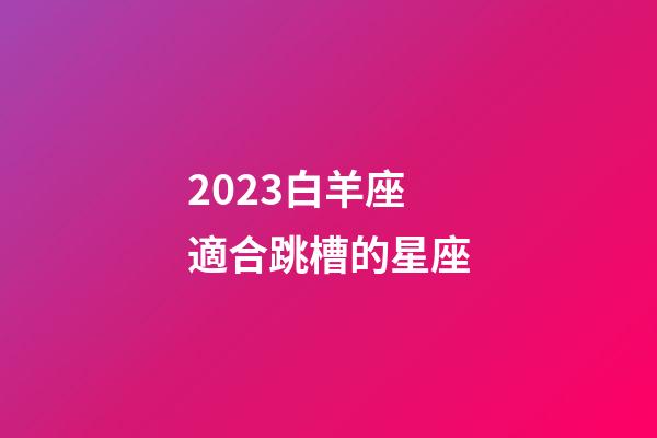 2023白羊座適合跳槽的星座-第1張-星座運勢-玄機派