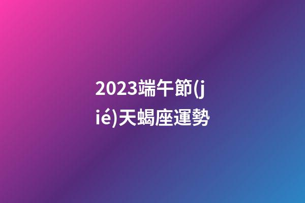 2023端午節(jié)天蝎座運勢