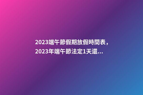 2023端午節假期放假時間表，2023年端午節法定1天還是3天-第1張-觀點-玄機派
