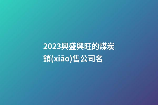 2023興盛興旺的煤炭銷(xiāo)售公司名