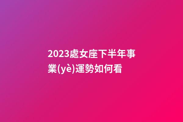 2023處女座下半年事業(yè)運勢如何看-第1張-星座運勢-玄機(jī)派