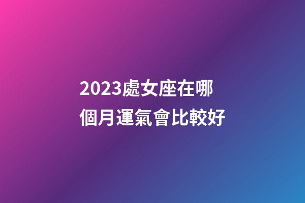 2023處女座在哪個月運氣會比較好-第1張-星座運勢-玄機派