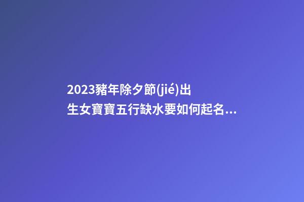 2023豬年除夕節(jié)出生女寶寶五行缺水要如何起名字