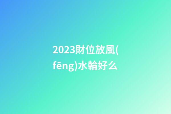 2023財位放風(fēng)水輪好么