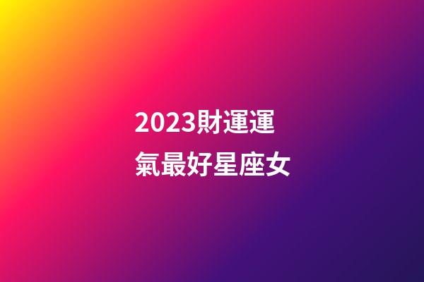 2023財運運氣最好星座女-第1張-星座運勢-玄機派
