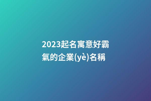 2023起名寓意好霸氣的企業(yè)名稱