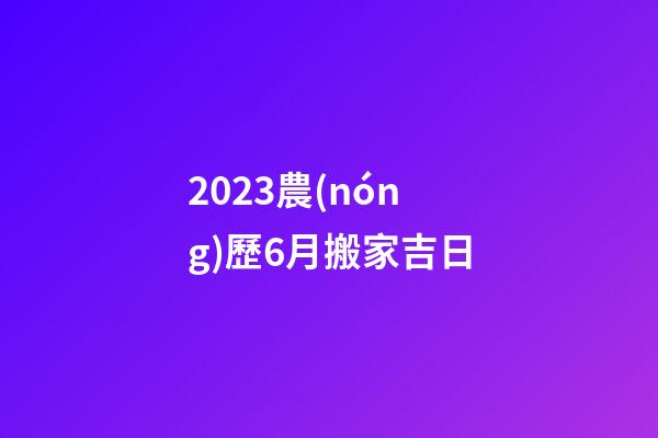 2023農(nóng)歷6月搬家吉日