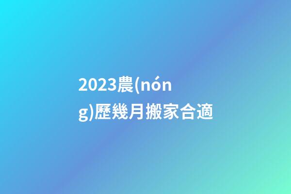2023農(nóng)歷幾月搬家合適