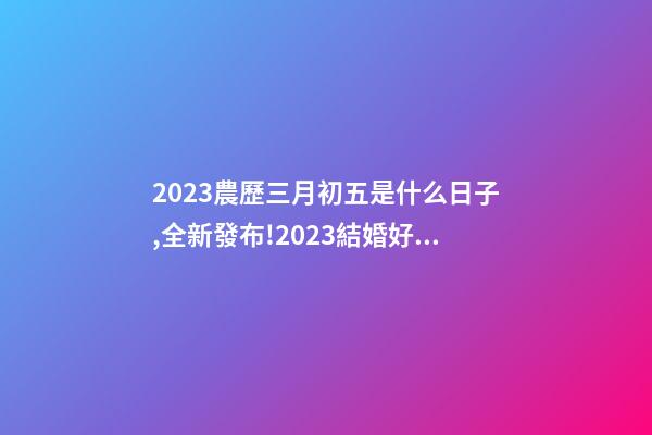 2023農歷三月初五是什么日子,全新發布!2023結婚好日子一鍵GET-第1張-觀點-玄機派