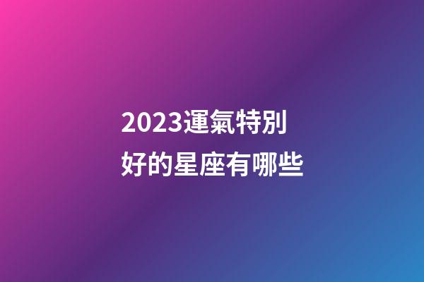 2023運氣特別好的星座有哪些-第1張-星座運勢-玄機派