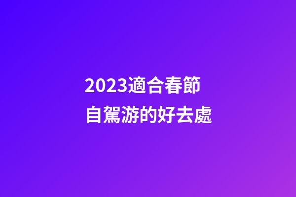2023適合春節自駕游的好去處