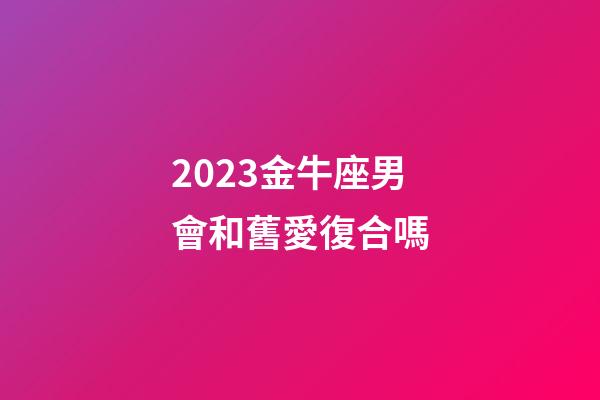 2023金牛座男會和舊愛復合嗎-第1張-星座運勢-玄機派