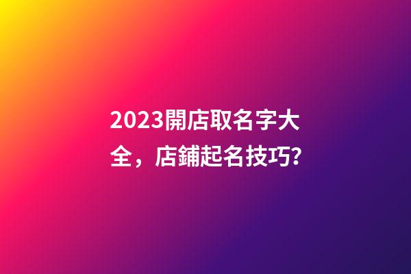 2023開店取名字大全，店鋪起名技巧？-第1張-店鋪起名-玄機派
