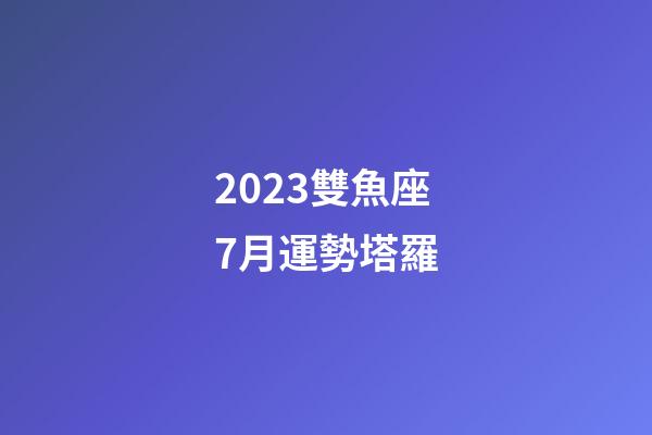 2023雙魚座7月運勢塔羅-第1張-星座運勢-玄機派