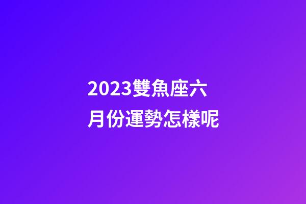 2023雙魚座六月份運勢怎樣呢-第1張-星座運勢-玄機派