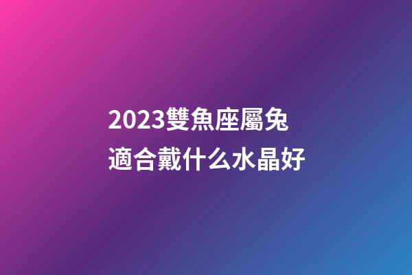 2023雙魚座屬兔適合戴什么水晶好