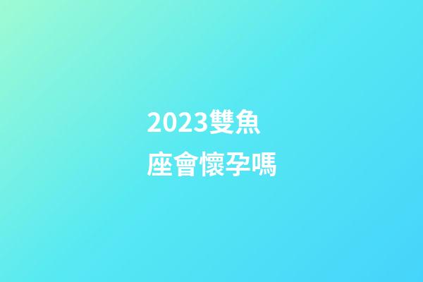 2023雙魚座會懷孕嗎-第1張-星座運勢-玄機派