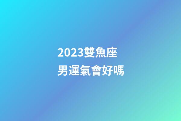 2023雙魚座男運氣會好嗎-第1張-星座運勢-玄機派
