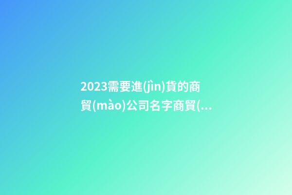 2023需要進(jìn)貨的商貿(mào)公司名字商貿(mào)公司什么名最招財(cái)3篇-第1張-公司起名-玄機(jī)派