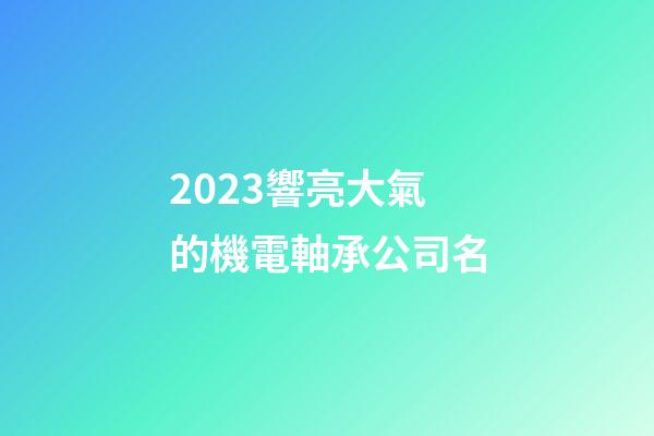 2023響亮大氣的機電軸承公司名-第1張-公司起名-玄機派