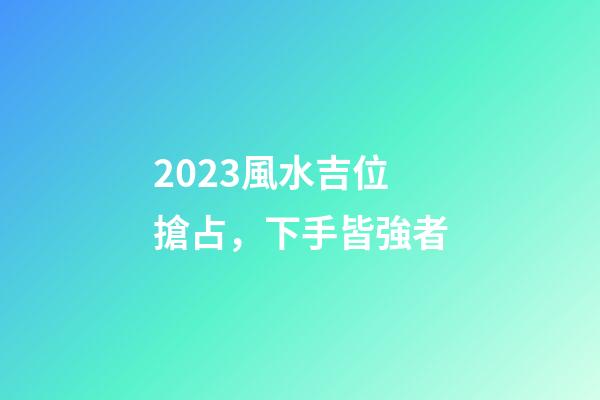2023風水吉位搶占，下手皆強者