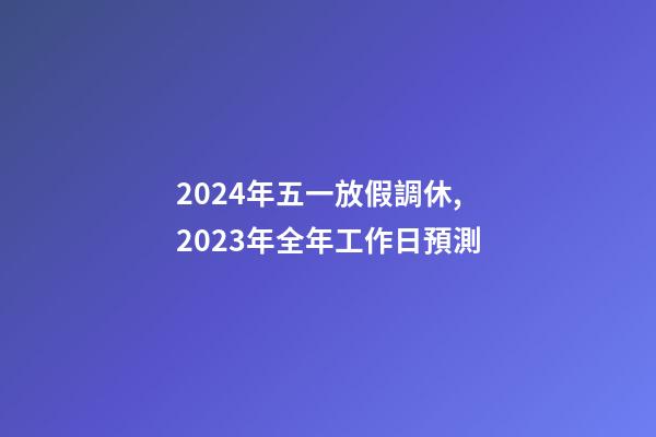 2024年五一放假調休,2023年全年工作日預測-第1張-觀點-玄機派