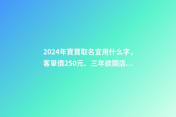 2024年寶寶取名宜用什么字，客單價250元、三年欲開店百家-第1張-觀點-玄機派